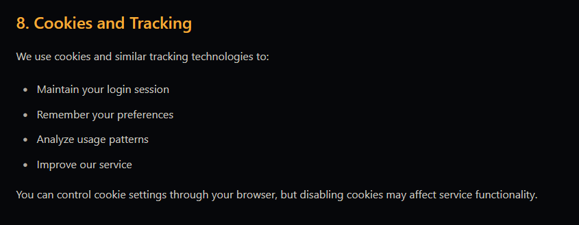8. Cookies and Tracking  We use cookies and similar tracking technologies to:      Maintain your login session     Remember your preferences     Analyze usage patterns     Improve our service  You can control cookie settings through your browser, but disabling cookies may affect service functionality.