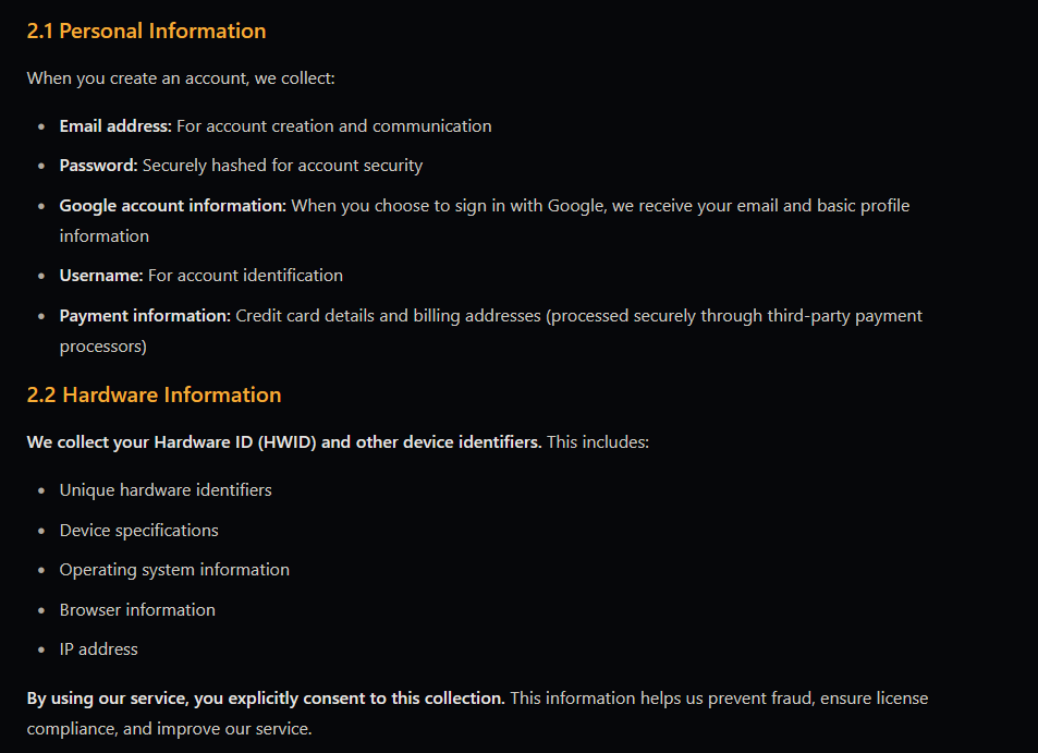2.1 Personal Information  When you create an account, we collect:      Email address: For account creation and communication     Password: Securely hashed for account security     Google account information: When you choose to sign in with Google, we receive your email and basic profile information     Username: For account identification     Payment information: Credit card details and billing addresses (processed securely through third-party payment processors)  2.2 Hardware Information  We collect your Hardware ID (HWID) and other device identifiers. This includes:      Unique hardware identifiers     Device specifications     Operating system information     Browser information     IP address  By using our service, you explicitly consent to this collection. This information helps us prevent fraud, ensure license compliance, and improve our service.