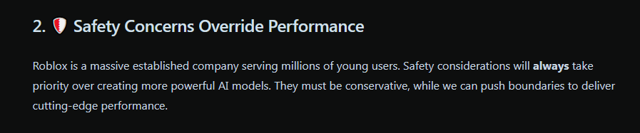 2. 🛡️ Safety Concerns Override Performance  Roblox is a massive established company serving millions of young users. Safety considerations will always take priority over creating more powerful AI models. They must be conservative, while we can push boundaries to deliver cutting-edge performance.