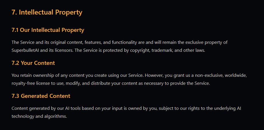 7. Intellectual Property 7.1 Our Intellectual Property  The Service and its original content, features, and functionality are and will remain the exclusive property of SuperbulletAI and its licensors. The Service is protected by copyright, trademark, and other laws. 7.2 Your Content  You retain ownership of any content you create using our Service. However, you grant us a non-exclusive, worldwide, royalty-free license to use, modify, and distribute your content as necessary to provide the Service. 7.3 Generated Content  Content generated by our AI tools based on your input is owned by you, subject to our rights to the underlying AI technology and algorithms.